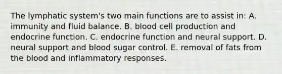 The lymphatic system's two main functions are to assist in: A. immunity and fluid balance. B. blood cell production and endocrine function. C. endocrine function and neural support. D. neural support and blood sugar control. E. removal of fats from the blood and inflammatory responses.