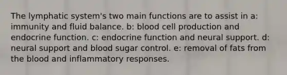 The lymphatic system's two main functions are to assist in a: immunity and fluid balance. b: blood cell production and endocrine function. c: endocrine function and neural support. d: neural support and blood sugar control. e: removal of fats from the blood and inflammatory responses.