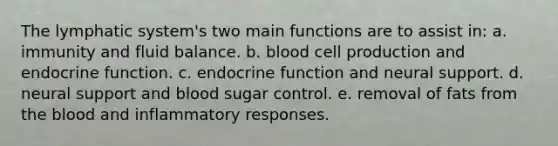 The lymphatic system's two main functions are to assist in: a. immunity and fluid balance. b. blood cell production and endocrine function. c. endocrine function and neural support. d. neural support and blood sugar control. e. removal of fats from the blood and inflammatory responses.