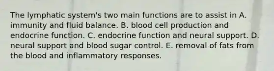 The lymphatic system's two main functions are to assist in A. immunity and fluid balance. B. blood cell production and endocrine function. C. endocrine function and neural support. D. neural support and blood sugar control. E. removal of fats from the blood and inflammatory responses.