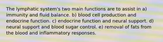 The lymphatic system's two main functions are to assist in a) immunity and fluid balance. b) blood cell production and endocrine function. c) endocrine function and neural support. d) neural support and blood sugar control. e) removal of fats from the blood and inflammatory responses.