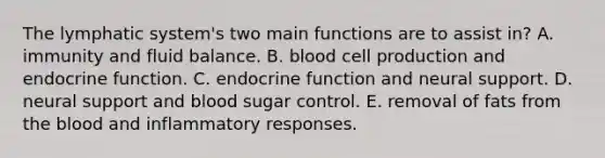 The lymphatic system's two main functions are to assist in? A. immunity and fluid balance. B. blood cell production and endocrine function. C. endocrine function and neural support. D. neural support and blood sugar control. E. removal of fats from the blood and inflammatory responses.