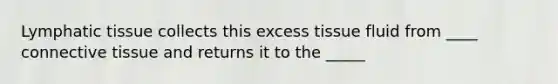 Lymphatic tissue collects this excess tissue fluid from ____ connective tissue and returns it to the _____