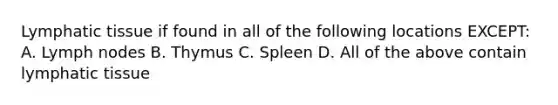 Lymphatic tissue if found in all of the following locations EXCEPT: A. Lymph nodes B. Thymus C. Spleen D. All of the above contain lymphatic tissue