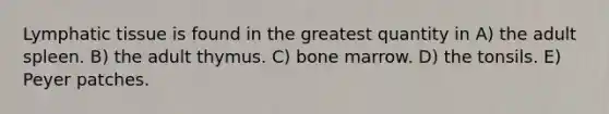 Lymphatic tissue is found in the greatest quantity in A) the adult spleen. B) the adult thymus. C) bone marrow. D) the tonsils. E) Peyer patches.