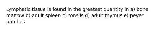 Lymphatic tissue is found in the greatest quantity in a) bone marrow b) adult spleen c) tonsils d) adult thymus e) peyer patches