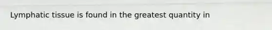 Lymphatic tissue is found in the greatest quantity in