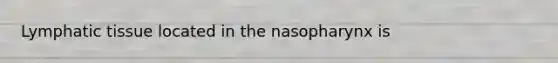 Lymphatic tissue located in the nasopharynx is