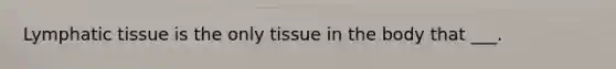 Lymphatic tissue is the only tissue in the body that ___.