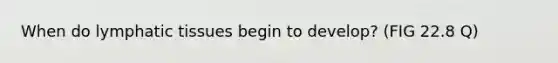 When do lymphatic tissues begin to develop? (FIG 22.8 Q)