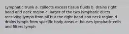 Lymphatic trunk a. collects excess tissue fluids b. drains right head and neck region c. larger of the two lymphatic ducts receiving lymph from all but the right head and neck region d. drains lymph from specific body areas e. houses lymphatic cells and filters lymph