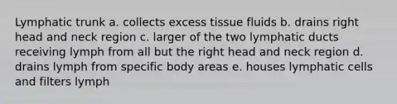 Lymphatic trunk a. collects excess tissue fluids b. drains right head and neck region c. larger of the two lymphatic ducts receiving lymph from all but the right head and neck region d. drains lymph from specific body areas e. houses lymphatic cells and filters lymph