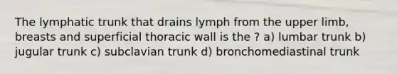 The lymphatic trunk that drains lymph from the <a href='https://www.questionai.com/knowledge/kJyXBSF4I2-upper-limb' class='anchor-knowledge'>upper limb</a>, breasts and superficial thoracic wall is the ? a) lumbar trunk b) jugular trunk c) subclavian trunk d) bronchomediastinal trunk