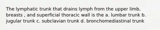 The lymphatic trunk that drains lymph from the upper limb, breasts , and superficial thoracic wall is the a. lumbar trunk b. jugular trunk c. subclavian trunk d. bronchomediastinal trunk