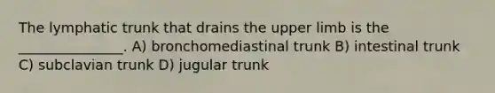 The lymphatic trunk that drains the upper limb is the _______________. A) bronchomediastinal trunk B) intestinal trunk C) subclavian trunk D) jugular trunk