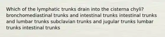 Which of the lymphatic trunks drain into the cisterna chyli? bronchomediastinal trunks and intestinal trunks intestinal trunks and lumbar trunks subclavian trunks and jugular trunks lumbar trunks intestinal trunks