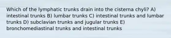 Which of the lymphatic trunks drain into the cisterna chyli? A) intestinal trunks B) lumbar trunks C) intestinal trunks and lumbar trunks D) subclavian trunks and jugular trunks E) bronchomediastinal trunks and intestinal trunks