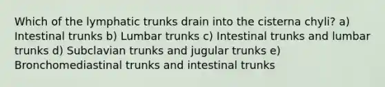 Which of the lymphatic trunks drain into the cisterna chyli? a) Intestinal trunks b) Lumbar trunks c) Intestinal trunks and lumbar trunks d) Subclavian trunks and jugular trunks e) Bronchomediastinal trunks and intestinal trunks