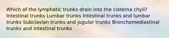 Which of the lymphatic trunks drain into the cisterna chyli? Intestinal trunks Lumbar trunks Intestinal trunks and lumbar trunks Subclavian trunks and jugular trunks Bronchomediastinal trunks and intestinal trunks