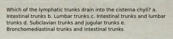 Which of the lymphatic trunks drain into the cisterna chyli? a. Intestinal trunks b. Lumbar trunks c. Intestinal trunks and lumbar trunks d. Subclavian trunks and jugular trunks e. Bronchomediastinal trunks and intestinal trunks