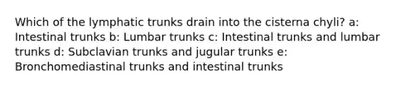 Which of the lymphatic trunks drain into the cisterna chyli? a: Intestinal trunks b: Lumbar trunks c: Intestinal trunks and lumbar trunks d: Subclavian trunks and jugular trunks e: Bronchomediastinal trunks and intestinal trunks