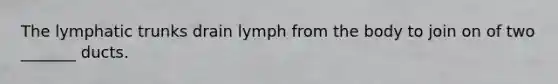 The lymphatic trunks drain lymph from the body to join on of two _______ ducts.