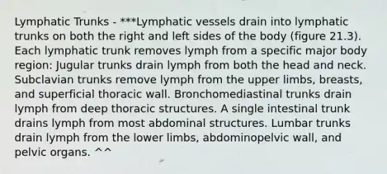 Lymphatic Trunks - ***Lymphatic vessels drain into lymphatic trunks on both the right and left sides of the body (figure 21.3). Each lymphatic trunk removes lymph from a specific major body region: Jugular trunks drain lymph from both the head and neck. Subclavian trunks remove lymph from the upper limbs, breasts, and superficial thoracic wall. Bronchomediastinal trunks drain lymph from deep thoracic structures. A single intestinal trunk drains lymph from most abdominal structures. Lumbar trunks drain lymph from the lower limbs, abdominopelvic wall, and pelvic organs. ^^