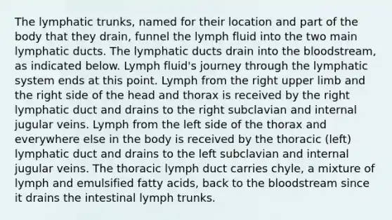 The lymphatic trunks, named for their location and part of the body that they drain, funnel the lymph fluid into the two main lymphatic ducts. The lymphatic ducts drain into the bloodstream, as indicated below. Lymph fluid's journey through the lymphatic system ends at this point. Lymph from the right upper limb and the right side of the head and thorax is received by the right lymphatic duct and drains to the right subclavian and internal jugular veins. Lymph from the left side of the thorax and everywhere else in the body is received by the thoracic (left) lymphatic duct and drains to the left subclavian and internal jugular veins. The thoracic lymph duct carries chyle, a mixture of lymph and emulsified fatty acids, back to the bloodstream since it drains the intestinal lymph trunks.