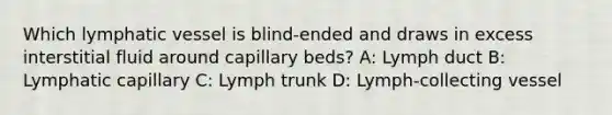 Which lymphatic vessel is blind-ended and draws in excess interstitial fluid around capillary beds? A: Lymph duct B: Lymphatic capillary C: Lymph trunk D: Lymph-collecting vessel