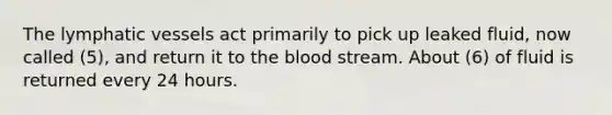 The lymphatic vessels act primarily to pick up leaked fluid, now called (5), and return it to the blood stream. About (6) of fluid is returned every 24 hours.