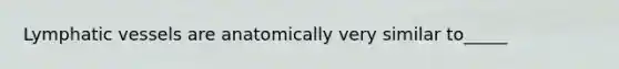 Lymphatic vessels are anatomically very similar to_____