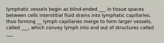 lymphatic vessels begin as blind-ended ___ in tissue spaces between cells interstitial fluid drains into lymphatic capillaries, thus forming __ lymph capillaries merge to form larger vessels, called ___, which convey lymph into and out of structures called ___