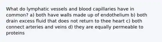 What do lymphatic vessels and blood capillaries have in common? a) both have walls made up of endothelium b) both drain excess fluid that does not return to thee heart c) both connect arteries and veins d) they are equally permeable to proteins