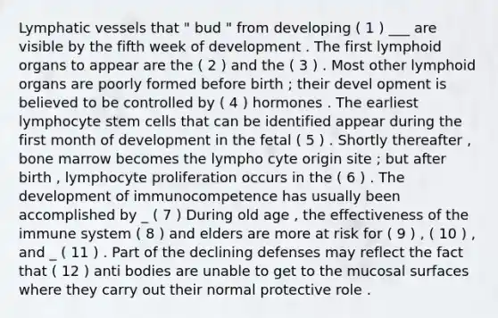 Lymphatic vessels that " bud " from developing ( 1 ) ___ are visible by the fifth week of development . The first lymphoid organs to appear are the ( 2 ) and the ( 3 ) . Most other lymphoid organs are poorly formed before birth ; their devel opment is believed to be controlled by ( 4 ) hormones . The earliest lymphocyte stem cells that can be identified appear during the first month of development in the fetal ( 5 ) . Shortly thereafter , bone marrow becomes the lympho cyte origin site ; but after birth , lymphocyte proliferation occurs in the ( 6 ) . The development of immunocompetence has usually been accomplished by _ ( 7 ) During old age , the effectiveness of the immune system ( 8 ) and elders are more at risk for ( 9 ) , ( 10 ) , and _ ( 11 ) . Part of the declining defenses may reflect the fact that ( 12 ) anti bodies are unable to get to the mucosal surfaces where they carry out their normal protective role .