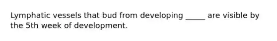 Lymphatic vessels that bud from developing _____ are visible by the 5th week of development.