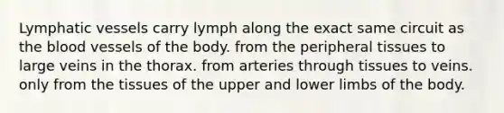 Lymphatic vessels carry lymph along the exact same circuit as the blood vessels of the body. from the peripheral tissues to large veins in the thorax. from arteries through tissues to veins. only from the tissues of the upper and lower limbs of the body.