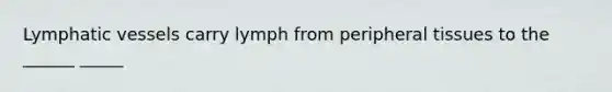 Lymphatic vessels carry lymph from peripheral tissues to the ______ _____