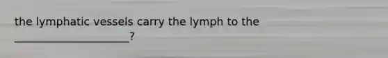 the lymphatic vessels carry the lymph to the _____________________?