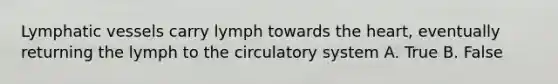 Lymphatic vessels carry lymph towards the heart, eventually returning the lymph to the circulatory system A. True B. False