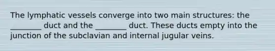 The lymphatic vessels converge into two main structures: the ________ duct and the ________ duct. These ducts empty into the junction of the subclavian and internal jugular veins.