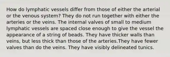 How do <a href='https://www.questionai.com/knowledge/ki6sUebkzn-lymphatic-vessels' class='anchor-knowledge'>lymphatic vessels</a> differ from those of either the arterial or the venous system? They do not run together with either the arteries or the veins. The internal valves of small to medium lymphatic vessels are spaced close enough to give the vessel the appearance of a string of beads. They have thicker walls than veins, but less thick than those of the arteries.They have fewer valves than do the veins. They have visibly delineated tunics.