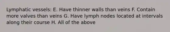 Lymphatic vessels: E. Have thinner walls than veins F. Contain more valves than veins G. Have lymph nodes located at intervals along their course H. All of the above