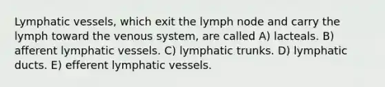 Lymphatic vessels, which exit the lymph node and carry the lymph toward the venous system, are called A) lacteals. B) afferent lymphatic vessels. C) lymphatic trunks. D) lymphatic ducts. E) efferent lymphatic vessels.