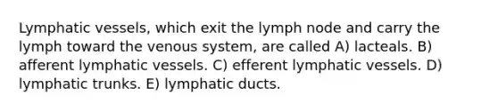 Lymphatic vessels, which exit the lymph node and carry the lymph toward the venous system, are called A) lacteals. B) afferent lymphatic vessels. C) efferent lymphatic vessels. D) lymphatic trunks. E) lymphatic ducts.