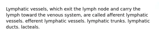 Lymphatic vessels, which exit the lymph node and carry the lymph toward the venous system, are called afferent lymphatic vessels. efferent lymphatic vessels. lymphatic trunks. lymphatic ducts. lacteals.