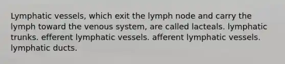 Lymphatic vessels, which exit the lymph node and carry the lymph toward the venous system, are called lacteals. lymphatic trunks. efferent lymphatic vessels. afferent lymphatic vessels. lymphatic ducts.