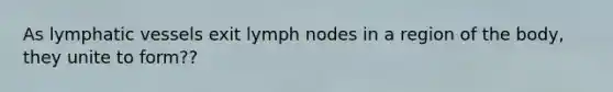 As lymphatic vessels exit lymph nodes in a region of the body, they unite to form??