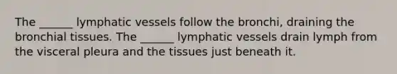 The ______ lymphatic vessels follow the bronchi, draining the bronchial tissues. The ______ lymphatic vessels drain lymph from the visceral pleura and the tissues just beneath it.