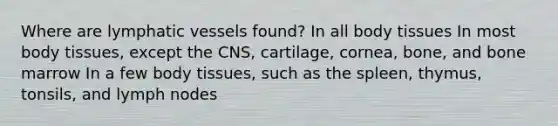 Where are lymphatic vessels found? In all body tissues In most body tissues, except the CNS, cartilage, cornea, bone, and bone marrow In a few body tissues, such as the spleen, thymus, tonsils, and lymph nodes