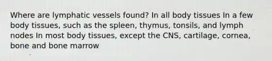 Where are lymphatic vessels found? In all body tissues In a few body tissues, such as the spleen, thymus, tonsils, and lymph nodes In most body tissues, except the CNS, cartilage, cornea, bone and bone marrow